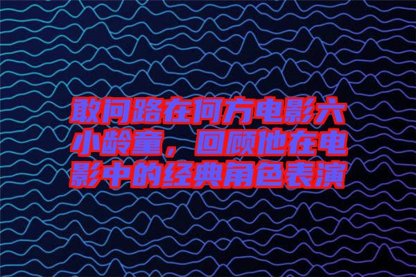 敢問路在何方電影六小齡童，回顧他在電影中的經典角色表演