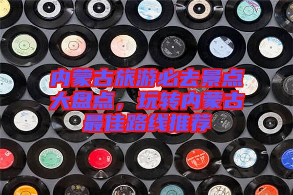 內蒙古旅游必去景點大盤點，玩轉內蒙古最佳路線推薦
