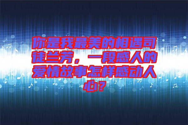 你是我最美的相遇司徒蘭芳，一段感人的愛情故事怎樣感動人心？
