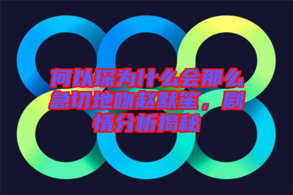 何以琛為什么會那么急切地吻趙默笙，劇情分析揭秘