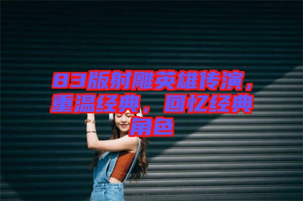 83版射雕英雄傳演，重溫經典，回憶經典角色