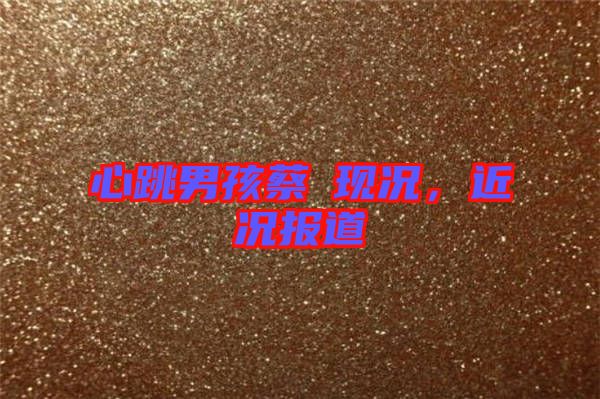 心跳男孩蔡喆現況，近況報道
