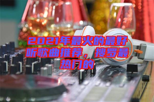 2021年最火的最好聽歌曲推薦，搜羅最熱門的