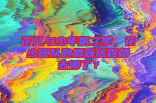 花兒與少年第二季，花少團(tuán)隊(duì)的最新旅程都去哪了？