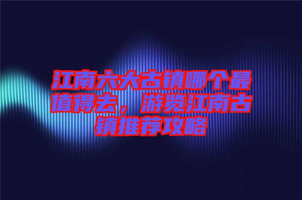 江南六大古鎮哪個最值得去，游覽江南古鎮推薦攻略