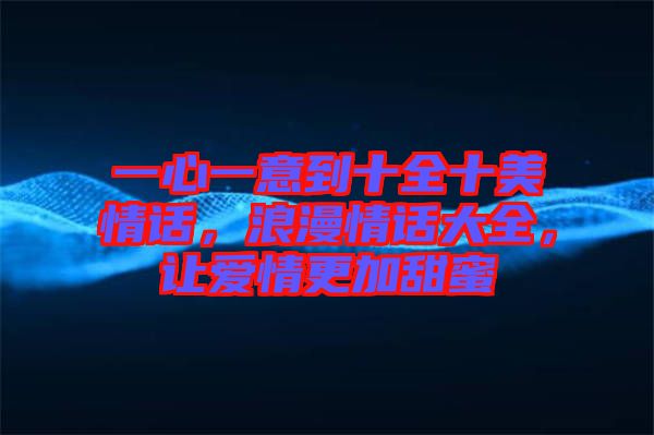 一心一意到十全十美情話，浪漫情話大全，讓愛情更加甜蜜