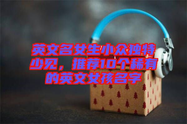 英文名女生小眾獨特少見，推薦10個稀有的英文女孩名字