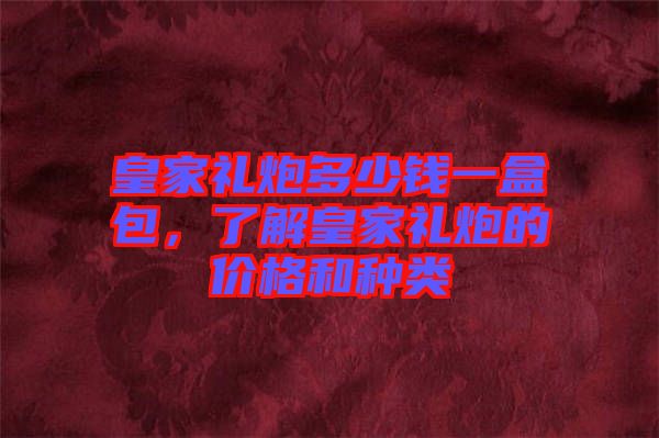 皇家禮炮多少錢一盒包，了解皇家禮炮的價格和種類