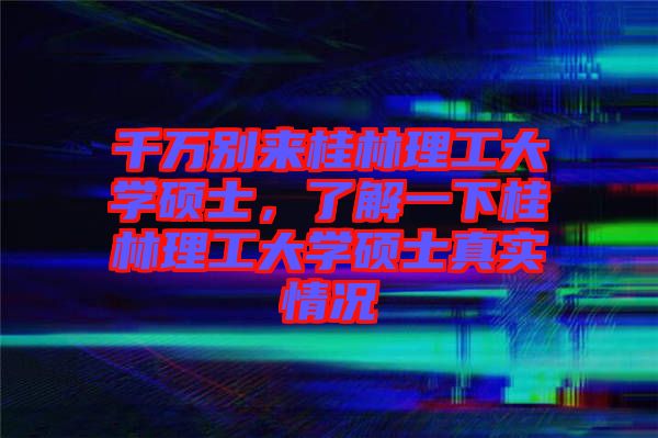 千萬別來桂林理工大學(xué)碩士，了解一下桂林理工大學(xué)碩士真實情況