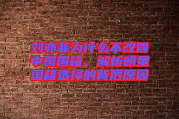 劉亦菲為什么不改回中國國籍，解析明星國籍選擇的背后原因