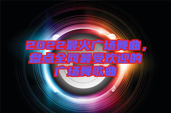 2022最火廣場舞曲，盤點(diǎn)全網(wǎng)最受歡迎的廣場舞歌曲