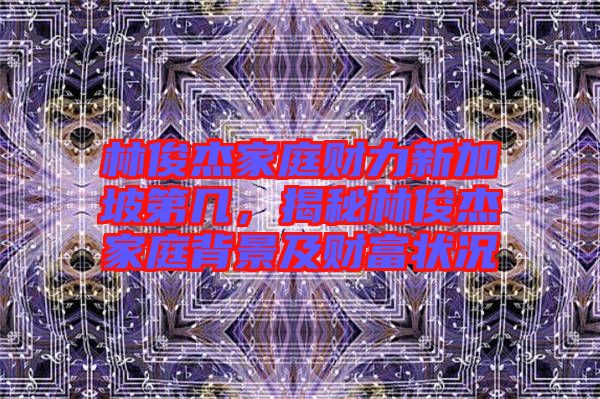 林俊杰家庭財力新加坡第幾，揭秘林俊杰家庭背景及財富狀況