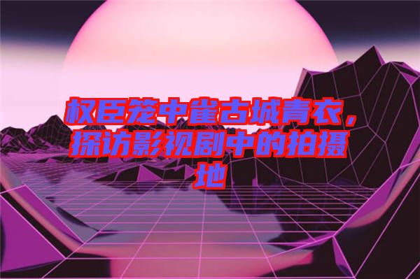 權臣籠中雀古城青衣，探訪影視劇中的拍攝地