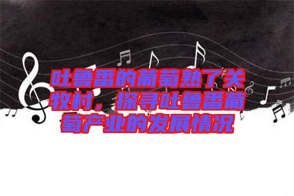 吐魯番的葡萄熟了關牧村，探尋吐魯番葡萄產業的發展情況