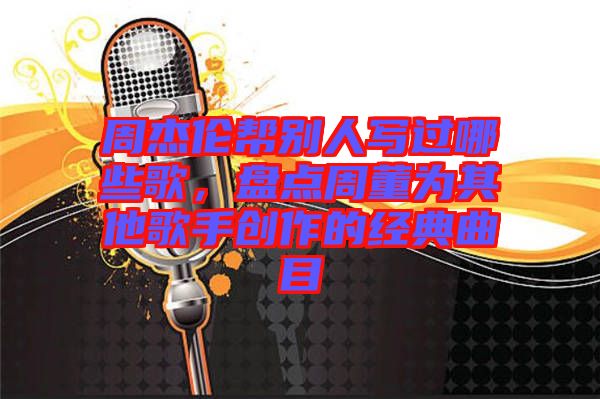 周杰倫幫別人寫過(guò)哪些歌，盤點(diǎn)周董為其他歌手創(chuàng)作的經(jīng)典曲目