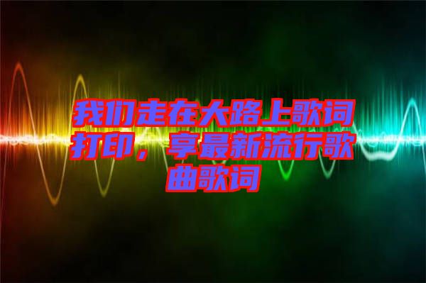 我們走在大路上歌詞打印，享最新流行歌曲歌詞