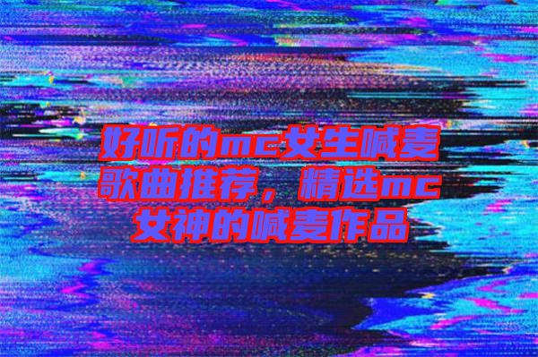 好聽的mc女生喊麥歌曲推薦，精選mc女神的喊麥作品