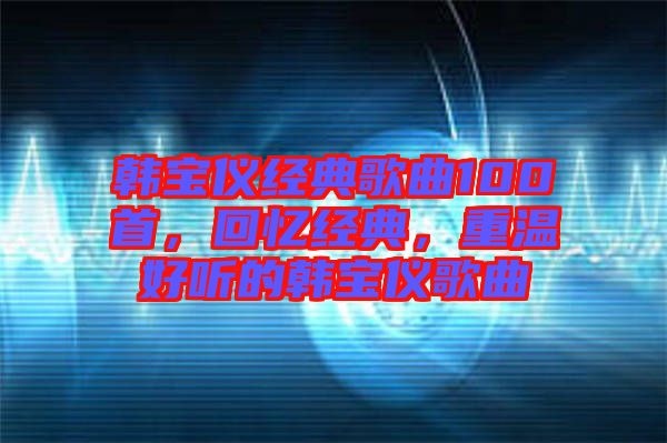 韓寶儀經(jīng)典歌曲100首，回憶經(jīng)典，重溫好聽(tīng)的韓寶儀歌曲