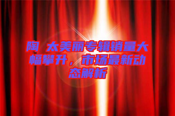 陶喆太美麗專(zhuān)輯銷(xiāo)量大幅攀升，市場(chǎng)最新動(dòng)態(tài)解析