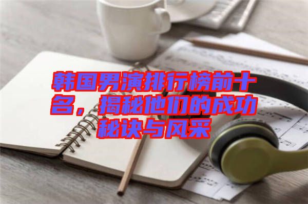 韓國男演排行榜前十名，揭秘他們的成功秘訣與風(fēng)采