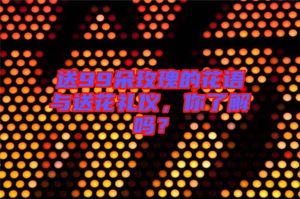 送99朵玫瑰的花語(yǔ)與送花禮儀，你了解嗎？