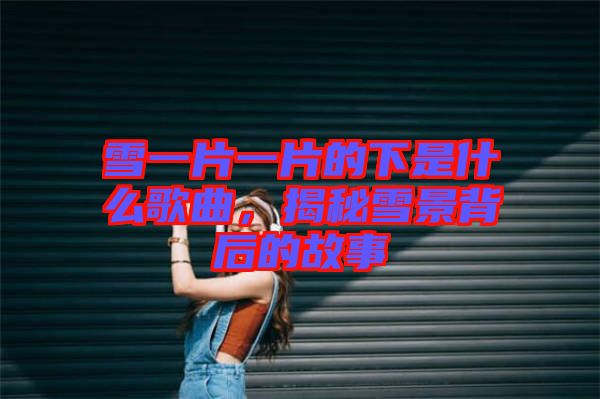 雪一片一片的下是什么歌曲，揭秘雪景背后的故事
