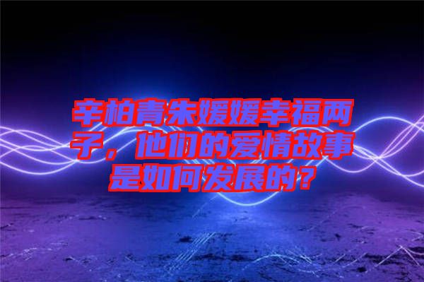 辛柏青朱媛媛幸福兩子，他們的愛情故事是如何發(fā)展的？