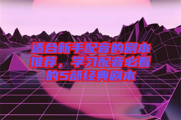 適合新手配音的劇本推薦，學習配音必看的5部經典劇本