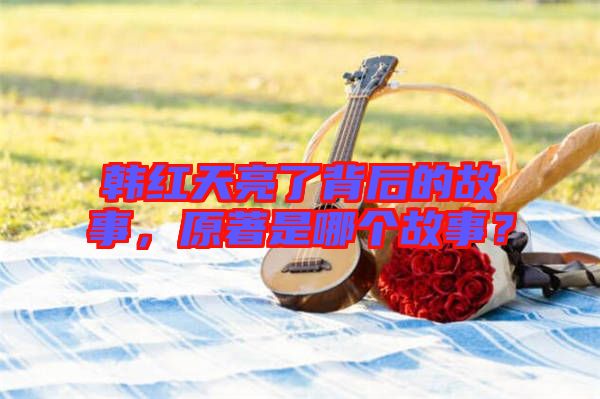 韓紅天亮了背后的故事，原著是哪個故事？