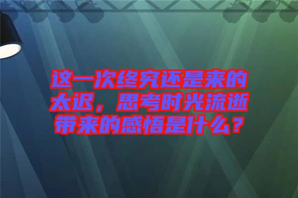 這一次終究還是來的太遲，思考時光流逝帶來的感悟是什么？