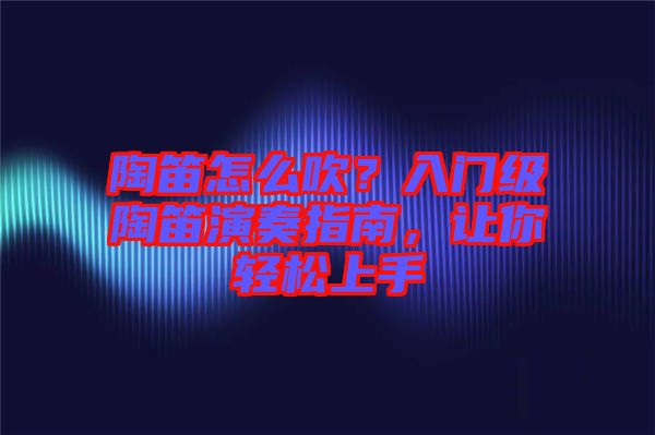 陶笛怎么吹？入門級陶笛演奏指南，讓你輕松上手