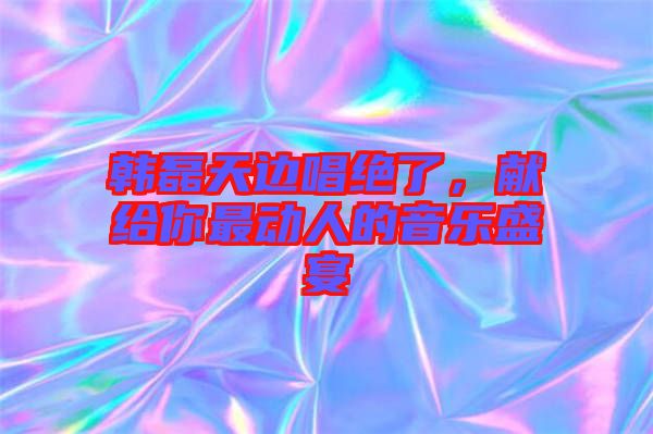 韓磊天邊唱絕了，獻(xiàn)給你最動(dòng)人的音樂盛宴