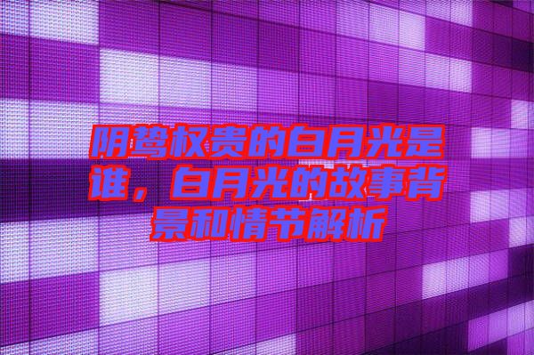 陰鷙權貴的白月光是誰，白月光的故事背景和情節解析