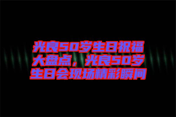 光良50歲生日祝福大盤點，光良50歲生日會現場精彩瞬間