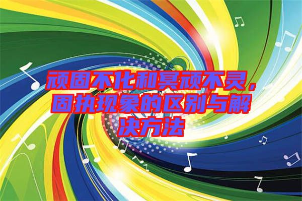 頑固不化和冥頑不靈，固執現象的區別與解決方法