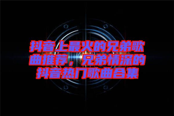 抖音上最火的兄弟歌曲推薦，兄弟情深的抖音熱門歌曲合集