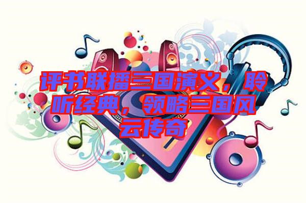 評書聯播三國演義，聆聽經典，領略三國風云傳奇
