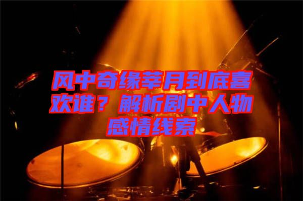 風中奇緣莘月到底喜歡誰？解析劇中人物感情線索