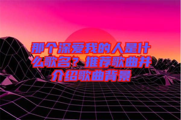 那個深愛我的人是什么歌名？推薦歌曲并介紹歌曲背景