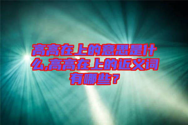 高高在上的意思是什么,高高在上的近義詞有哪些？