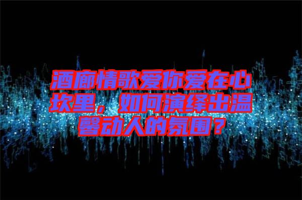 酒廊情歌愛你愛在心坎里，如何演繹出溫馨動(dòng)人的氛圍？