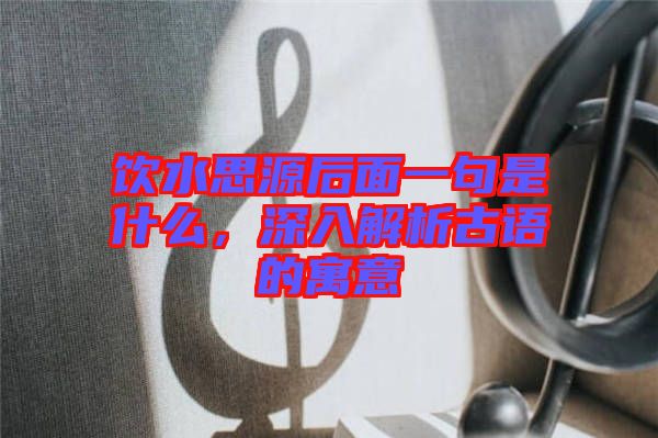 飲水思源后面一句是什么，深入解析古語的寓意