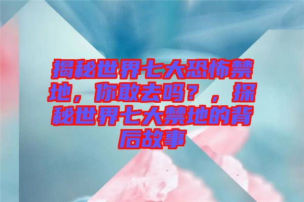 揭秘世界七大恐怖禁地，你敢去嗎？，探秘世界七大禁地的背后故事