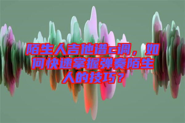 陌生人吉他譜c調，如何快速掌握彈奏陌生人的技巧？
