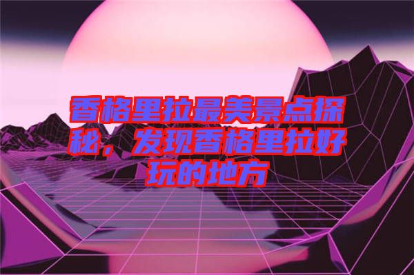 香格里拉最美景點探秘，發現香格里拉好玩的地方