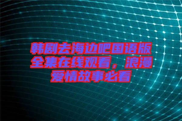 韓劇去海邊吧國語版全集在線觀看，浪漫愛情故事必看