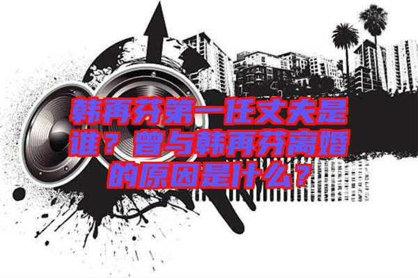 韓再芬第一任丈夫是誰？曾與韓再芬離婚的原因是什么？