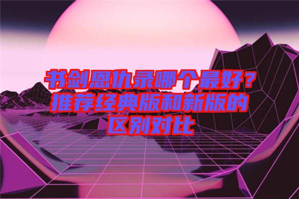 書劍恩仇錄哪個最好？推薦經(jīng)典版和新版的區(qū)別對比