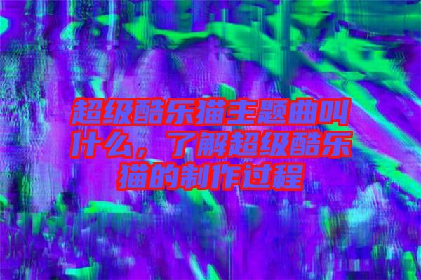 超級酷樂貓主題曲叫什么，了解超級酷樂貓的制作過程