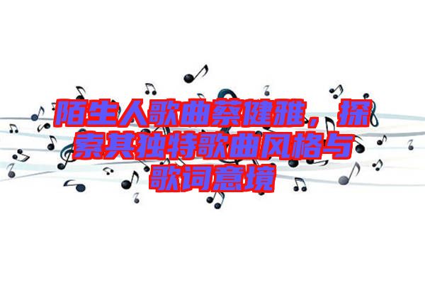 陌生人歌曲蔡健雅，探索其獨特歌曲風格與歌詞意境